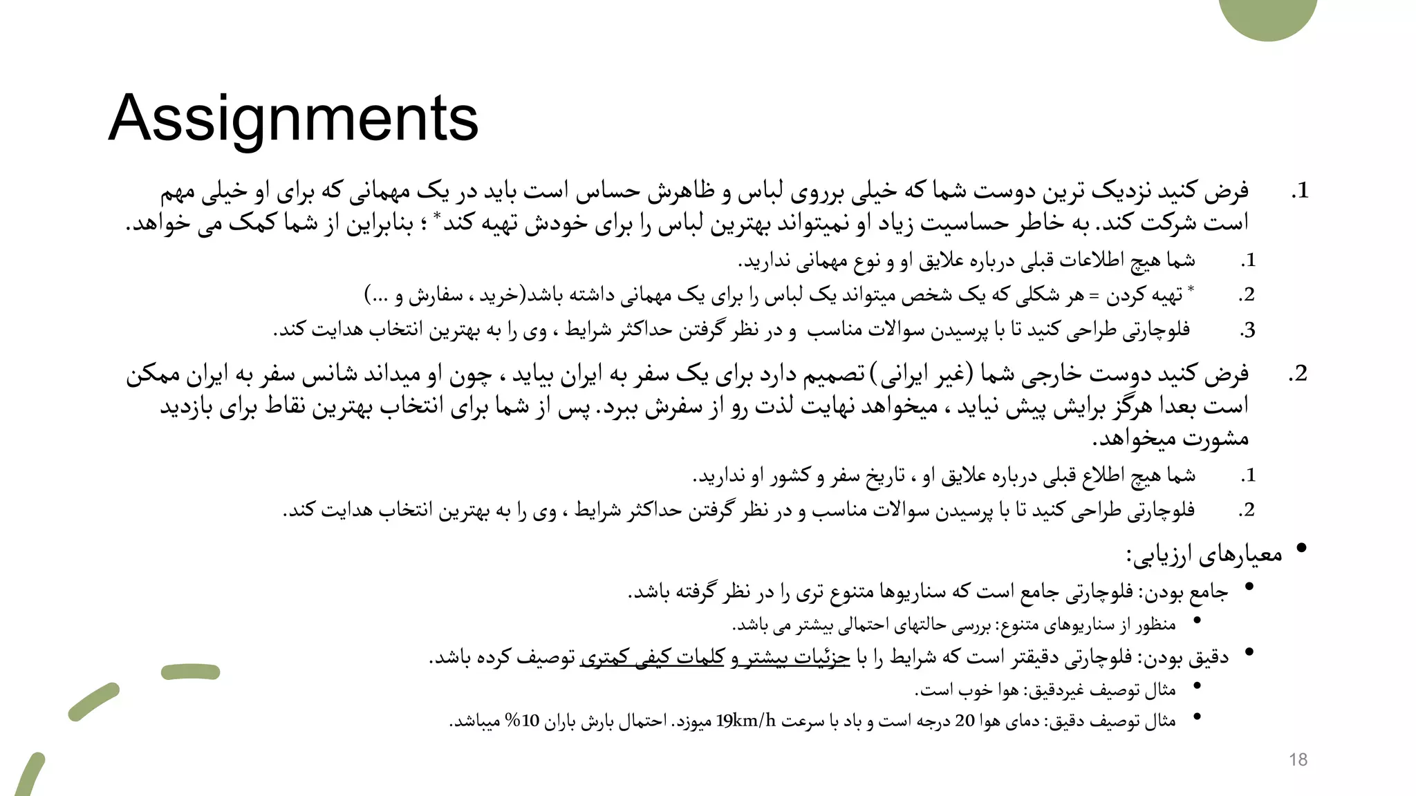 Assignments
.1‫او‬‫ای‬‫ر‬‫ب‬‫که‬‫مهمانی‬‫یک‬‫در‬‫باید‬‫است‬‫حساس‬‫ظاهرش‬‫و‬‫لباس‬‫وی‬‫ر‬‫بر‬‫خیلی‬‫که‬‫شما‬‫دوست‬‫ترین‬‫نزدیک‬‫کنید‬‫فرض‬‫مهم‬‫خیلی‬
‫کند‬‫شرکت‬‫است‬.‫کند‬‫تهیه‬‫خودش‬‫ای‬‫ر‬‫ب‬ ‫ا‬‫ر‬‫لباس‬‫بهترین‬‫نمیتواند‬‫او‬‫زیاد‬‫حساسیت‬‫خاطر‬‫به‬*‫ش‬‫از‬‫این‬‫ر‬‫بناب‬‫؛‬‫خواهد‬‫می‬‫کمک‬‫ما‬.
.1‫ندارید‬ ‫مهمانی‬ ‫نوع‬‫و‬‫او‬‫عالیق‬‫درباره‬ ‫قبلی‬‫اطالعات‬‫هیچ‬‫شما‬.
.2*‫کردن‬‫تهیه‬=‫باشد‬ ‫داشته‬‫مهمانی‬‫یک‬ ‫ای‬‫ر‬‫ب‬ ‫ا‬‫ر‬‫لباس‬ ‫یک‬ ‫میتواند‬‫شخص‬ ‫یک‬ ‫که‬‫شکلی‬ ‫هر‬(‫و‬‫سفارش‬،‫خرید‬)...
.3‫کن‬‫هدایت‬‫انتخاب‬ ‫بهترین‬ ‫به‬ ‫ا‬‫ر‬‫وی‬ ،‫ایط‬‫ر‬‫ش‬ ‫ثر‬‫حداک‬ ‫گرفتن‬‫نظر‬ ‫در‬‫و‬ ‫مناسب‬ ‫سواالت‬ ‫پرسیدن‬‫با‬‫تا‬ ‫کنید‬‫احی‬‫ر‬‫ط‬‫تی‬‫ر‬‫فلوچا‬‫د‬.
.2‫شما‬‫خارجی‬‫دوست‬‫کنید‬‫فرض‬(‫انی‬‫ر‬‫ای‬‫غیر‬)‫سف‬‫شانس‬‫میداند‬‫او‬‫چون‬،‫بیاید‬‫ان‬‫ر‬‫ای‬‫به‬‫سفر‬‫یک‬‫ای‬‫ر‬‫ب‬‫دارد‬‫تصمیم‬‫ممکن‬‫ان‬‫ر‬‫ای‬‫به‬‫ر‬
‫ببرد‬‫سفرش‬‫از‬‫و‬‫ر‬‫لذت‬‫نهایت‬‫میخواهد‬،‫نیاید‬‫پیش‬‫ایش‬‫ر‬‫ب‬‫هرگز‬‫بعدا‬‫است‬.‫ن‬‫بهترین‬‫انتخاب‬‫ای‬‫ر‬‫ب‬‫شما‬‫از‬‫پس‬‫بازدید‬‫ای‬‫ر‬‫ب‬‫قاط‬
‫میخواهد‬‫ت‬‫ر‬‫مشو‬.
.1‫ندارید‬‫او‬ ‫ر‬‫کشو‬‫و‬‫سفر‬‫تاریخ‬،‫او‬ ‫عالیق‬‫درباره‬ ‫قبلی‬‫اطالع‬‫هیچ‬‫شما‬.
.2‫کن‬‫هدایت‬‫انتخاب‬‫بهترین‬‫به‬ ‫ا‬‫ر‬ ‫وی‬،‫ایط‬‫ر‬‫ش‬ ‫ثر‬‫حداک‬ ‫گرفتن‬ ‫نظر‬‫در‬‫و‬ ‫مناسب‬ ‫سواالت‬ ‫پرسیدن‬‫با‬‫تا‬ ‫کنید‬‫احی‬‫ر‬‫ط‬‫تی‬‫ر‬‫فلوچا‬‫د‬.
•‫یابی‬‫ز‬‫ار‬‫معیارهای‬:
•‫بودن‬‫جامع‬:‫باشد‬ ‫گرفته‬ ‫نظر‬‫در‬ ‫ا‬‫ر‬ ‫تری‬ ‫متنوع‬‫سناریوها‬ ‫که‬ ‫است‬‫جامع‬‫تی‬‫ر‬‫فلوچا‬.
•‫متنوع‬ ‫سناریوهای‬ ‫از‬‫ر‬‫منظو‬:‫باشد‬‫می‬‫بیشتر‬‫احتمالی‬‫حالتهای‬‫سی‬‫ر‬‫بر‬.
•‫بودن‬‫دقیق‬:‫با‬ ‫ا‬‫ر‬ ‫ایط‬‫ر‬‫ش‬‫که‬ ‫است‬ ‫دقیقتر‬‫تی‬‫ر‬‫فلوچا‬‫بیشتر‬ ‫ئیات‬‫ز‬‫ج‬‫و‬‫کمتری‬ ‫کیفی‬‫کلمات‬‫باشد‬ ‫کرده‬‫توصیف‬.
•‫غیردقیق‬ ‫توصیف‬‫مثال‬:‫است‬‫خوب‬‫هوا‬.
•‫دقیق‬ ‫توصیف‬‫مثال‬:‫هوا‬‫دمای‬20‫سرعت‬‫با‬‫باد‬‫و‬‫است‬‫درجه‬19km/h‫د‬‫ز‬‫میو‬.‫ان‬‫ر‬‫با‬ ‫بارش‬‫احتمال‬10%‫میباشد‬.
18
 