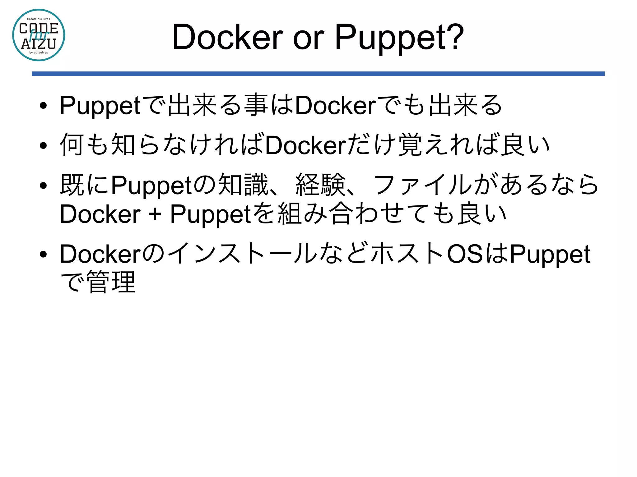 Docker or Puppet?
● Puppetで出来る事はDockerでも出来る
● 何も知らなければDockerだけ覚えれば良い
● 既にPuppetの知識、経験、ファイルがあるなら
Docker + Puppetを組み合わせても良い
● DockerのインストールなどホストOSはPuppet
で管理
 