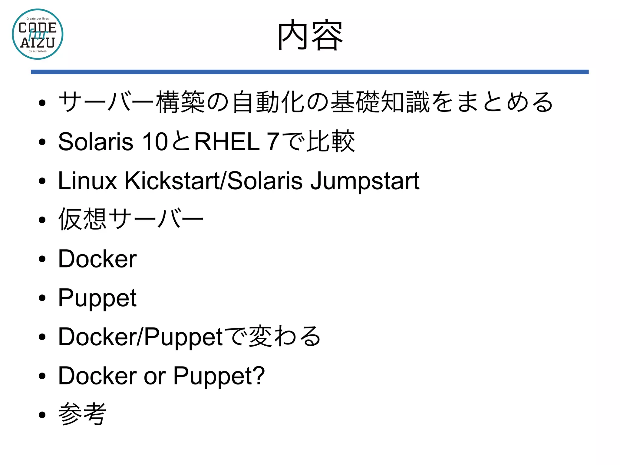 内容
● サーバー構築の自動化の基礎知識をまとめる
● Solaris 10とRHEL 7で比較
● Linux Kickstart/Solaris Jumpstart
● 仮想サーバー
● Docker
● Puppet
● Docker/Puppetで変わる
● Docker or Puppet?
● 参考
 