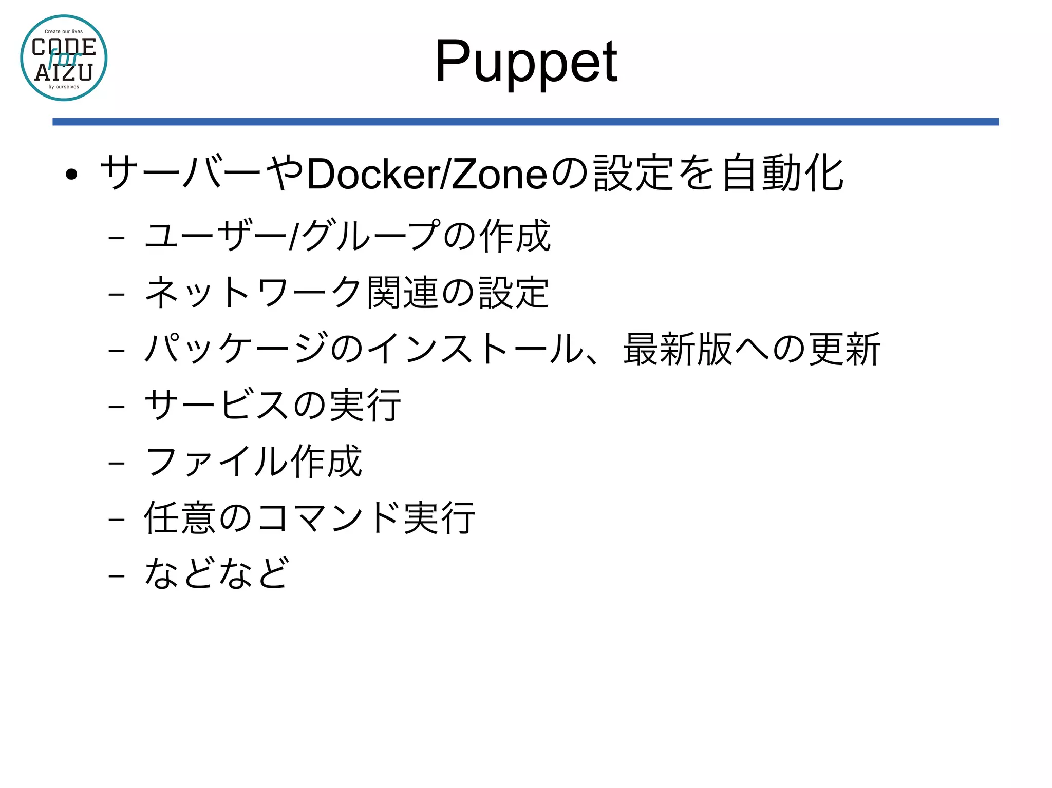 Puppet
● サーバーやDocker/Zoneの設定を自動化
– ユーザー/グループの作成
– ネットワーク関連の設定
– パッケージのインストール、最新版への更新
– サービスの実行
– ファイル作成
– 任意のコマンド実行
– などなど
 