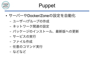 Puppet
● サーバーやDocker/Zoneの設定を自動化
– ユーザー/グループの作成
– ネットワーク関連の設定
– パッケージのインストール、最新版への更新
– サービスの実行
– ファイル作成
– 任意のコマンド実行
– などなど
 