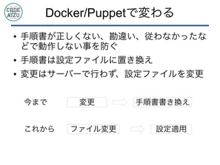 Docker/Puppetで変わる
● 手順書が正しくない、勘違い、従わなかったな
どで動作しない事を防ぐ
● 手順書は設定ファイルに置き換え
● 変更はサーバーで行わず、設定ファイルを変更
変更 手順書書き換え
ファイル変更 設定適用
今まで
これから
 