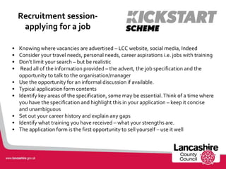 Recruitment session-
applying for a job
• Knowing where vacancies are advertised – LCC website, social media, Indeed
• Consider your travel needs, personal needs, career aspirations i.e. jobs with training
• Don’t limit your search – but be realistic
• Read all of the information provided – the advert, the job specification and the
opportunity to talk to the organisation/manager
• Use the opportunity for an informal discussion if available.
• Typical application form contents
• Identify key areas of the specification, some may be essential.Think of a time where
you have the specification and highlight this in your application – keep it concise
and unambiguous
• Set out your career history and explain any gaps
• Identify what training you have received – what your strengths are.
• The application form is the first opportunity to sell yourself – use it well
 