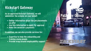 Kickstart Gateway
Gather information about the job placements
on offer
Use this information to apply for approval
Make the necessary payments
Expertise to help the onboarding and
training young people
Provide wrap around employability support
As an approved Kickstart Gateway, we will
administer the scheme on your behalf:
In addition, we can also provide services for:
 