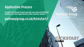 Application Process
To apply for Pathway Group to become your approved Kickstart
Gateway, you must apply directly online using our website:
pathwaygroup.co.uk/kickstart/
 