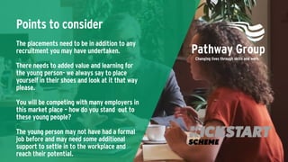 Points to consider
The placements need to be in addition to any
recruitment you may have undertaken.
There needs to added value and learning for
the young person- we always say to place
yourself in their shoes and look at it that way
please.
You will be competing with many employers in
this market place – how do you stand out to
these young people?
The young person may not have had a formal
job before and may need some additional
support to settle in to the workplace and
reach their potential.
 