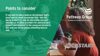 Points to consider
If you wish to take a lead on recruitment that’s
great and we would encourage that – but our
advise is don’t try and do everything yourself -
consider us or other providers for pastoral care,
support and guidance to the young person and in
this way you will be giving something back as
well.
 