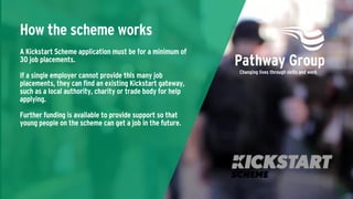 A Kickstart Scheme application must be for a minimum of
30 job placements.
If a single employer cannot provide this many job
placements, they can find an existing Kickstart gateway,
such as a local authority, charity or trade body for help
applying.
Further funding is available to provide support so that
young people on the scheme can get a job in the future.
How the scheme works
 