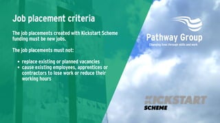 replace existing or planned vacancies
cause existing employees, apprentices or
contractors to lose work or reduce their
working hours
The job placements created with Kickstart Scheme
funding must be new jobs.
The job placements must not:
Job placement criteria
 