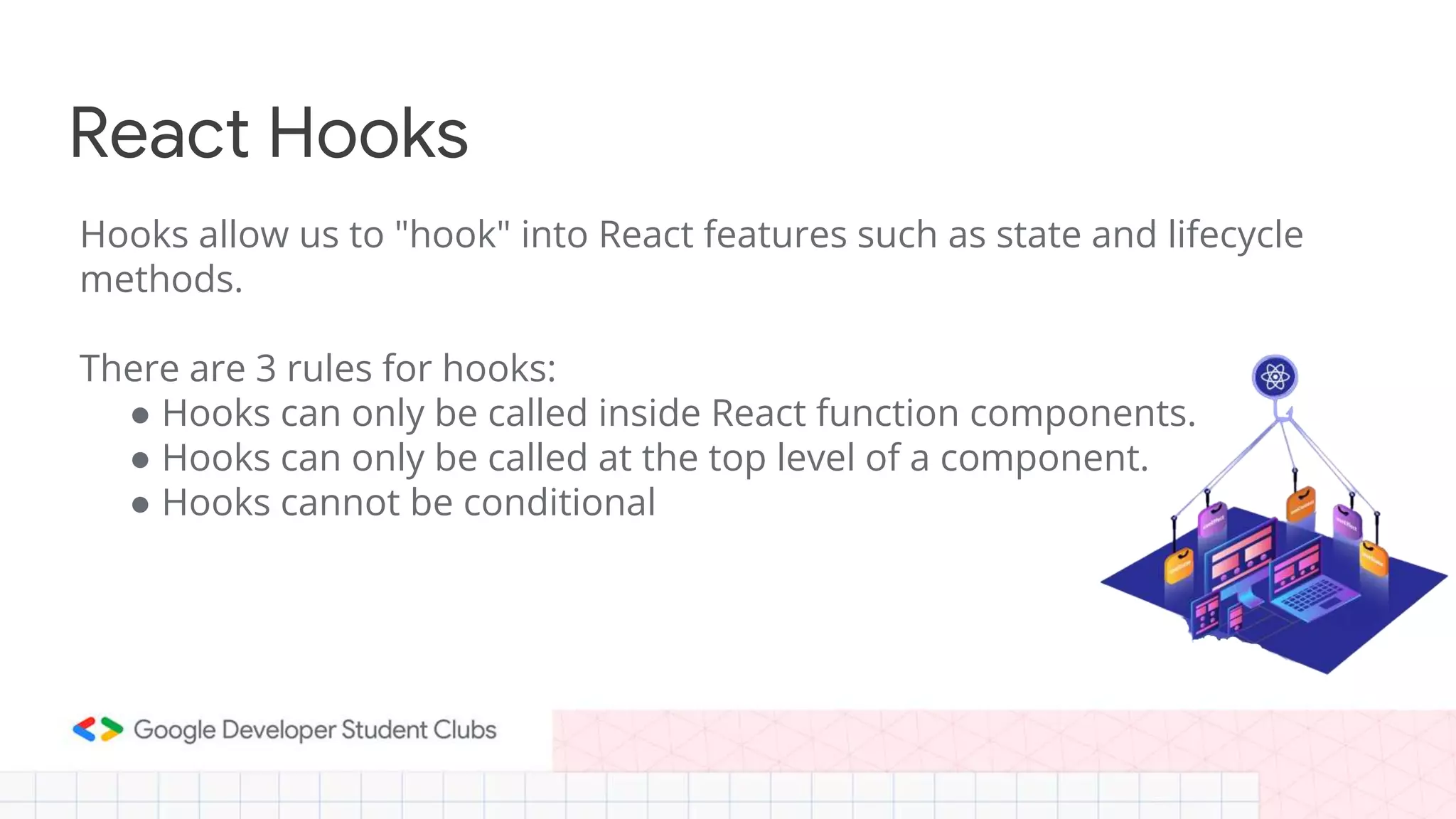 React Hooks
Hooks allow us to "hook" into React features such as state and lifecycle
methods.
There are 3 rules for hooks:
● Hooks can only be called inside React function components.
● Hooks can only be called at the top level of a component.
● Hooks cannot be conditional
 