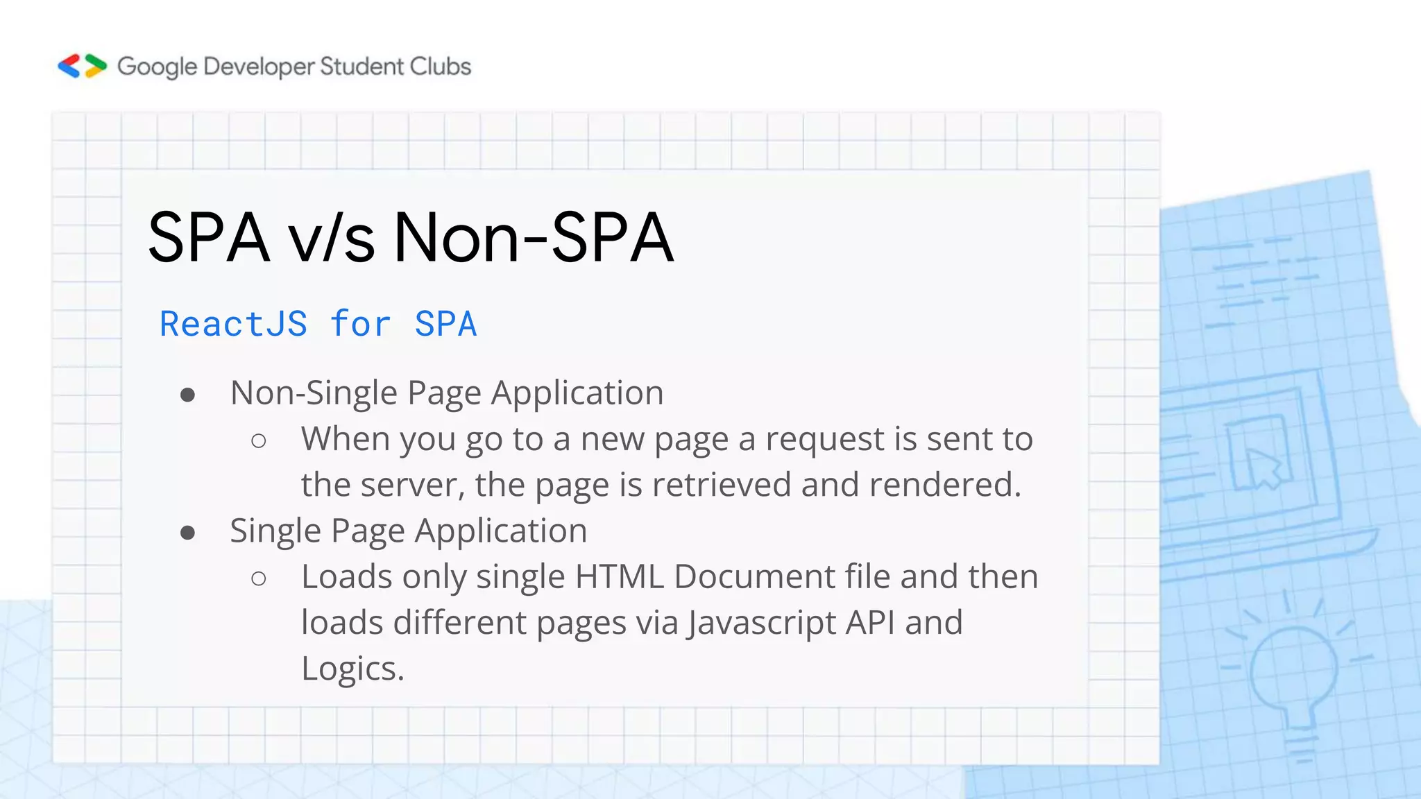 SPA v/s Non-SPA
ReactJS for SPA
● Non-Single Page Application
○ When you go to a new page a request is sent to
the server, the page is retrieved and rendered.
● Single Page Application
○ Loads only single HTML Document file and then
loads different pages via Javascript API and
Logics.
 