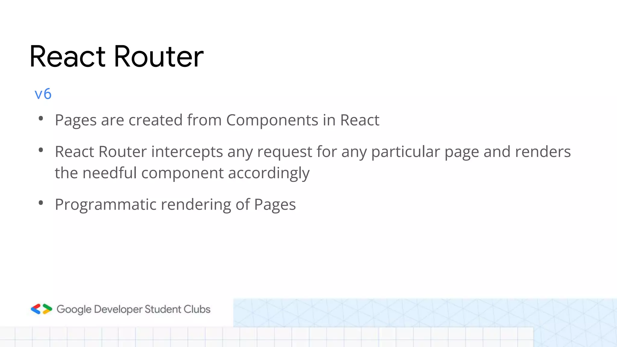 v6
• Pages are created from Components in React
• React Router intercepts any request for any particular page and renders
the needful component accordingly
• Programmatic rendering of Pages
React Router
 