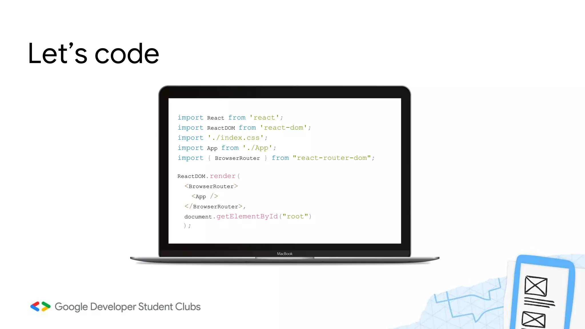 Let’s code
import React from 'react';
import ReactDOM from 'react-dom';
import './index.css';
import App from './App';
import { BrowserRouter } from "react-router-dom";
ReactDOM.render(
<BrowserRouter>
<App />
</BrowserRouter>,
document.getElementById("root")
);
 