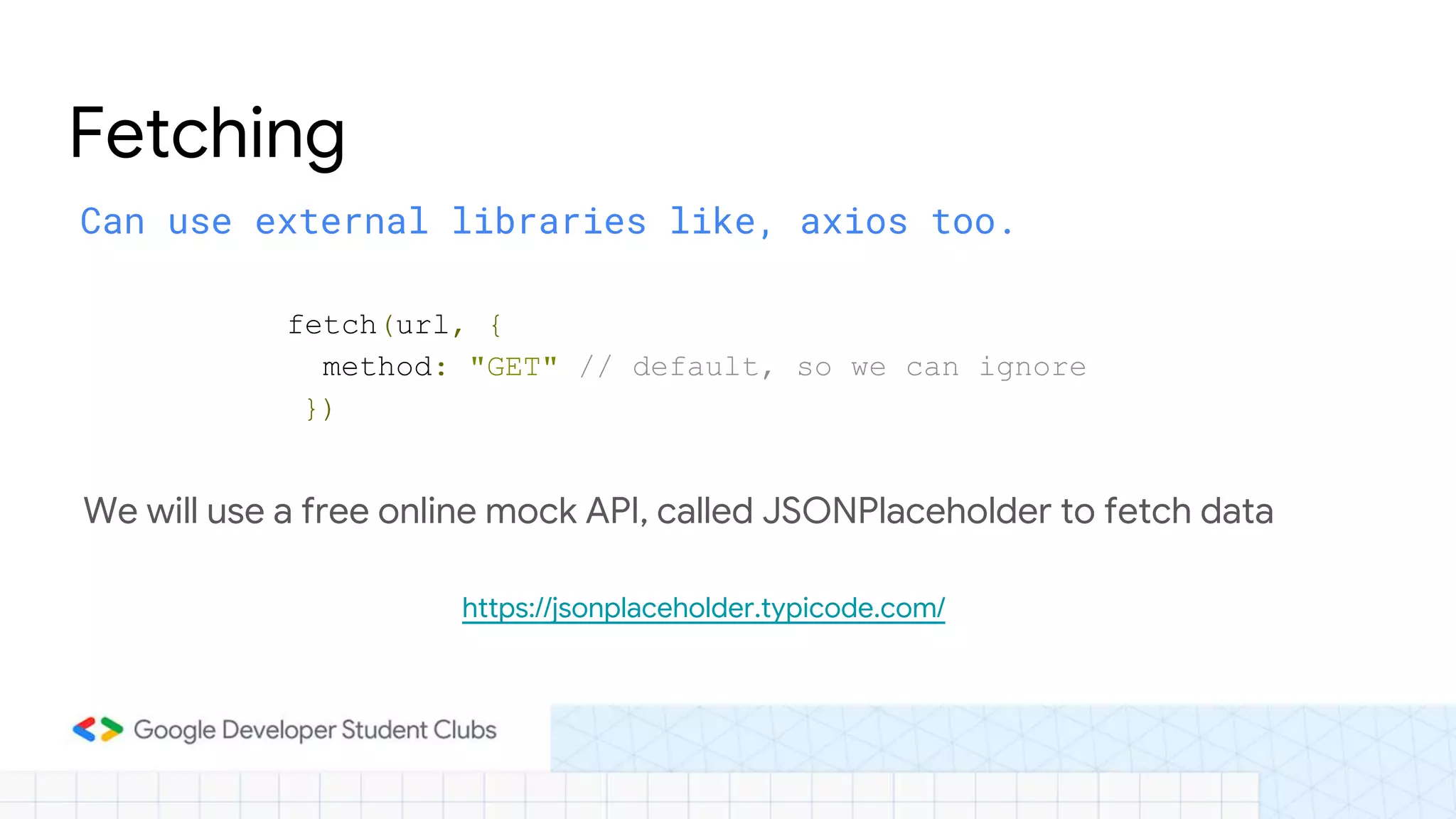 Can use external libraries like, axios too.
Fetching
fetch(url, {
method: "GET" // default, so we can ignore
})
We will use a free online mock API, called JSONPlaceholder to fetch data
https://jsonplaceholder.typicode.com/
 