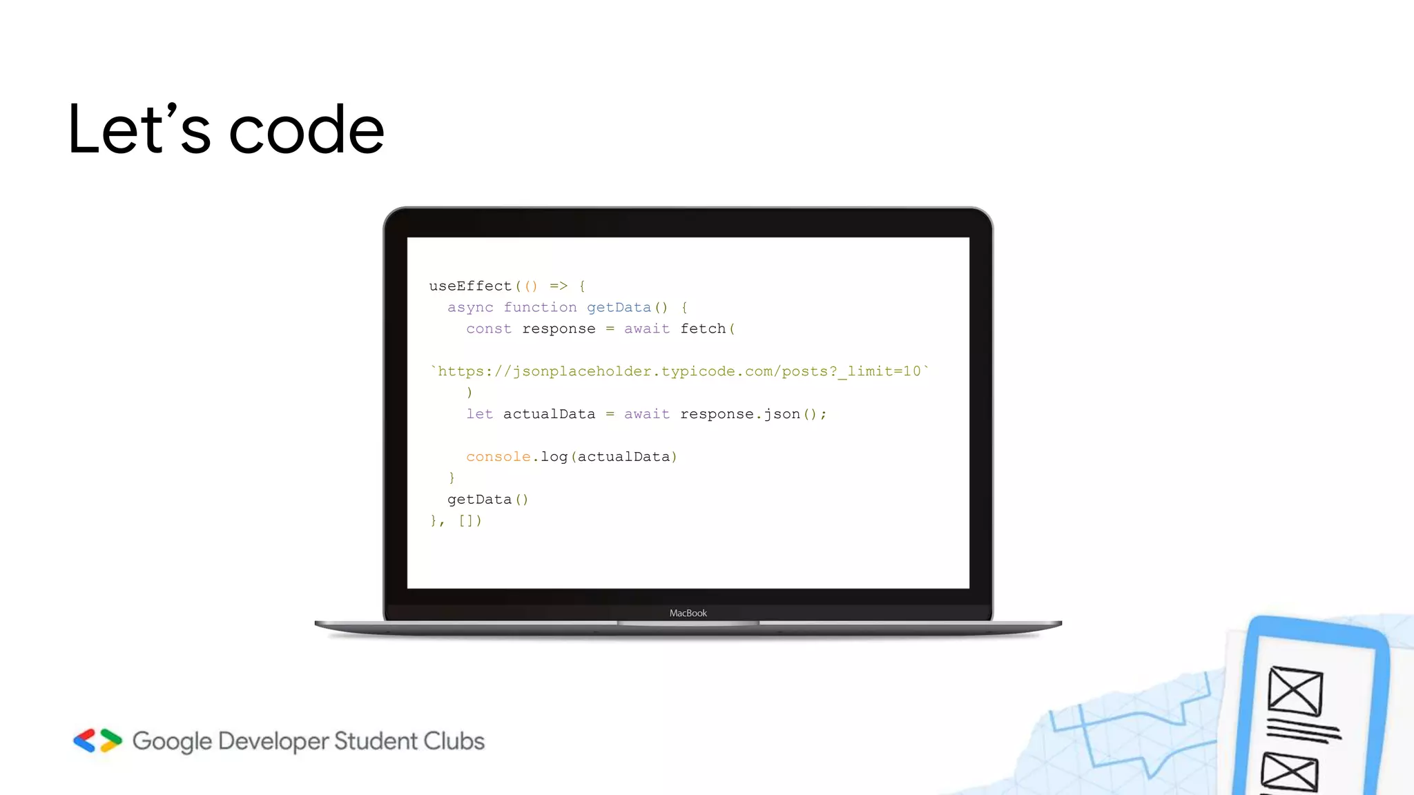 Let’s code
useEffect(() => {
async function getData() {
const response = await fetch(
`https://jsonplaceholder.typicode.com/posts?_limit=10`
)
let actualData = await response.json();
console.log(actualData)
}
getData()
}, [])
 
