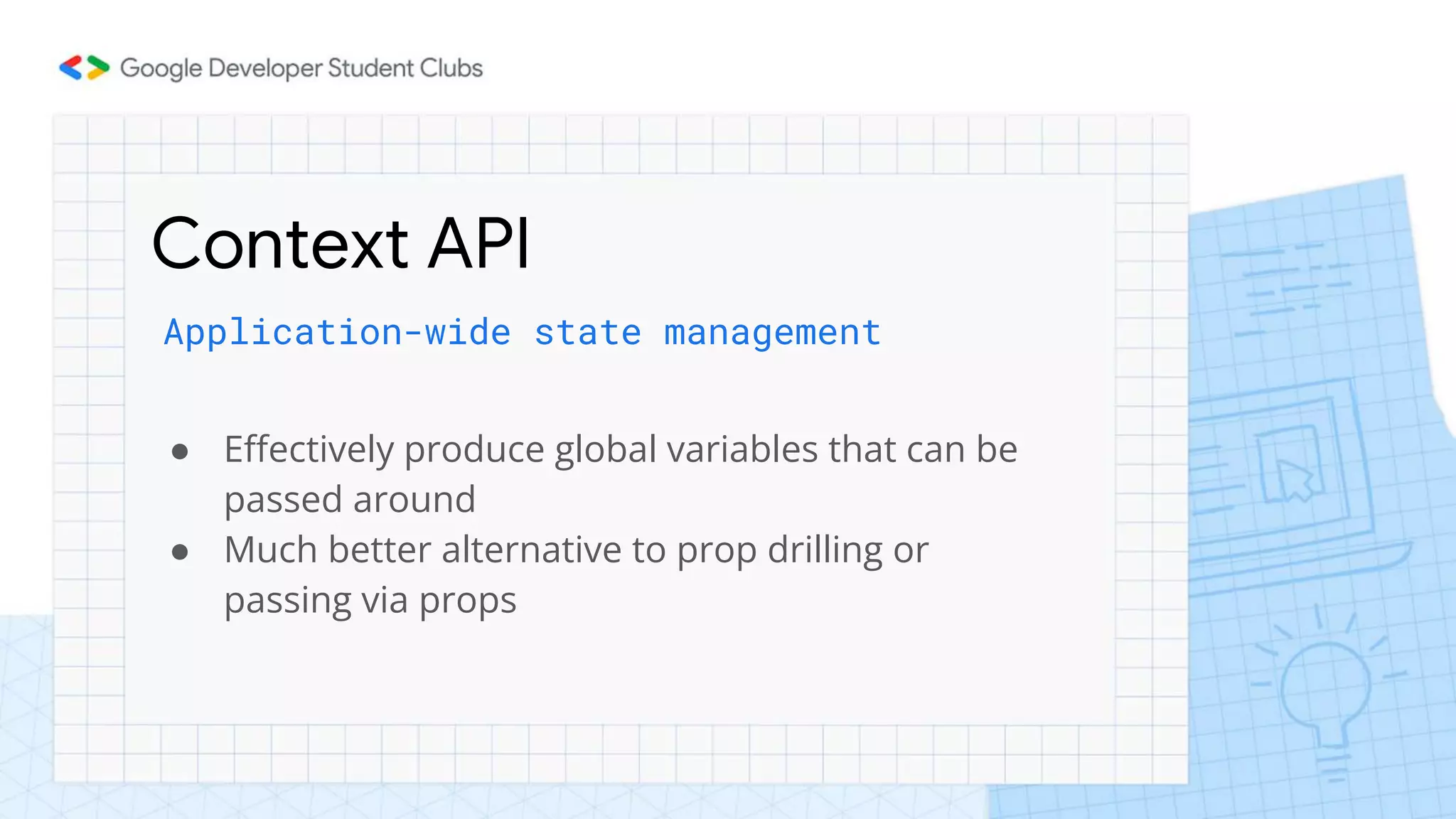 Context API
Application-wide state management
● Effectively produce global variables that can be
passed around
● Much better alternative to prop drilling or
passing via props
 