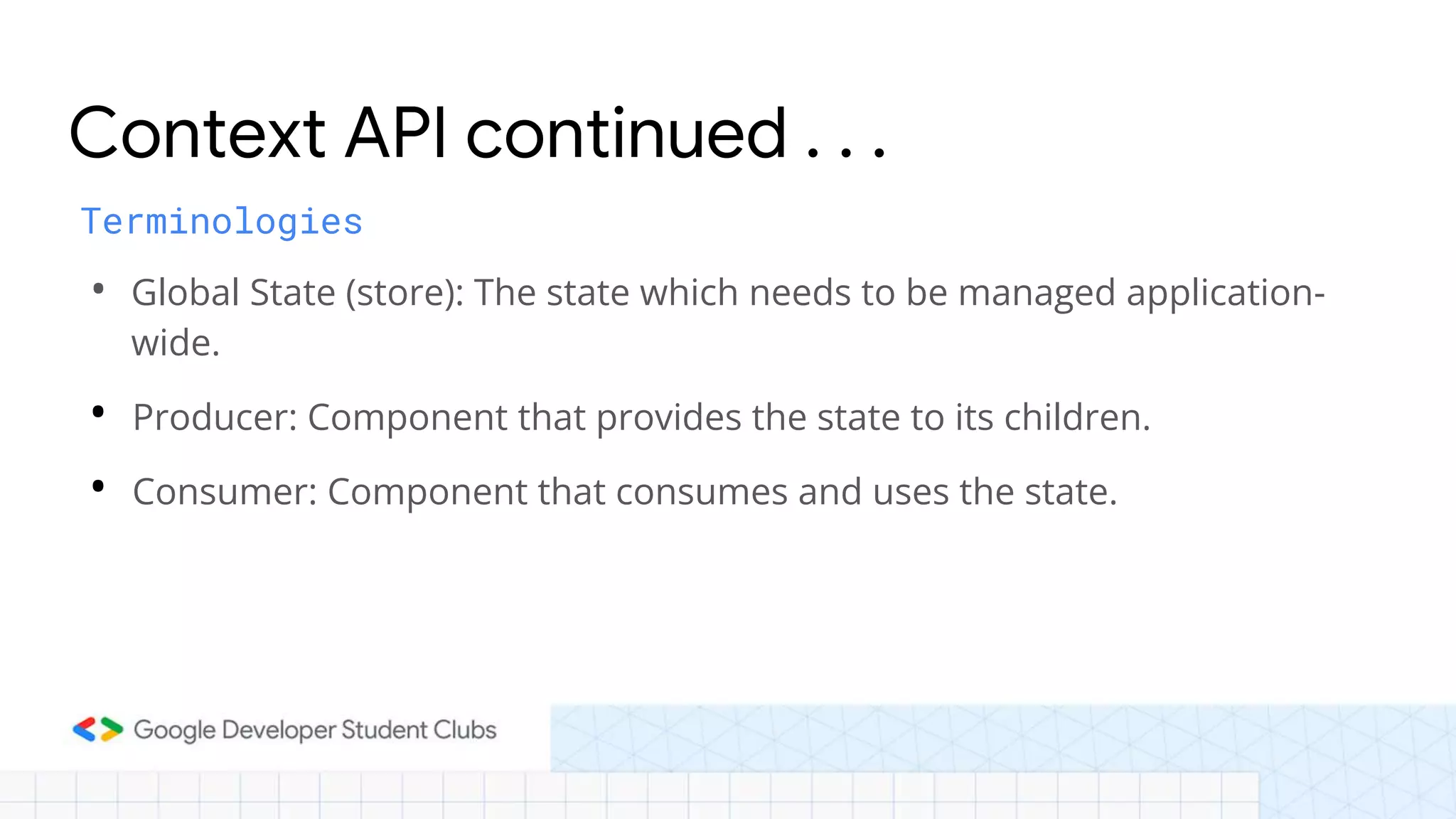 • Global State (store): The state which needs to be managed application-
wide.
• Producer: Component that provides the state to its children.
• Consumer: Component that consumes and uses the state.
Context API continued . . .
Terminologies
 
