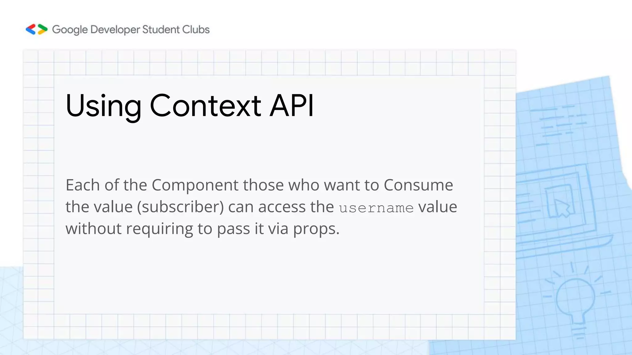 Using Context API
Each of the Component those who want to Consume
the value (subscriber) can access the username value
without requiring to pass it via props.
 