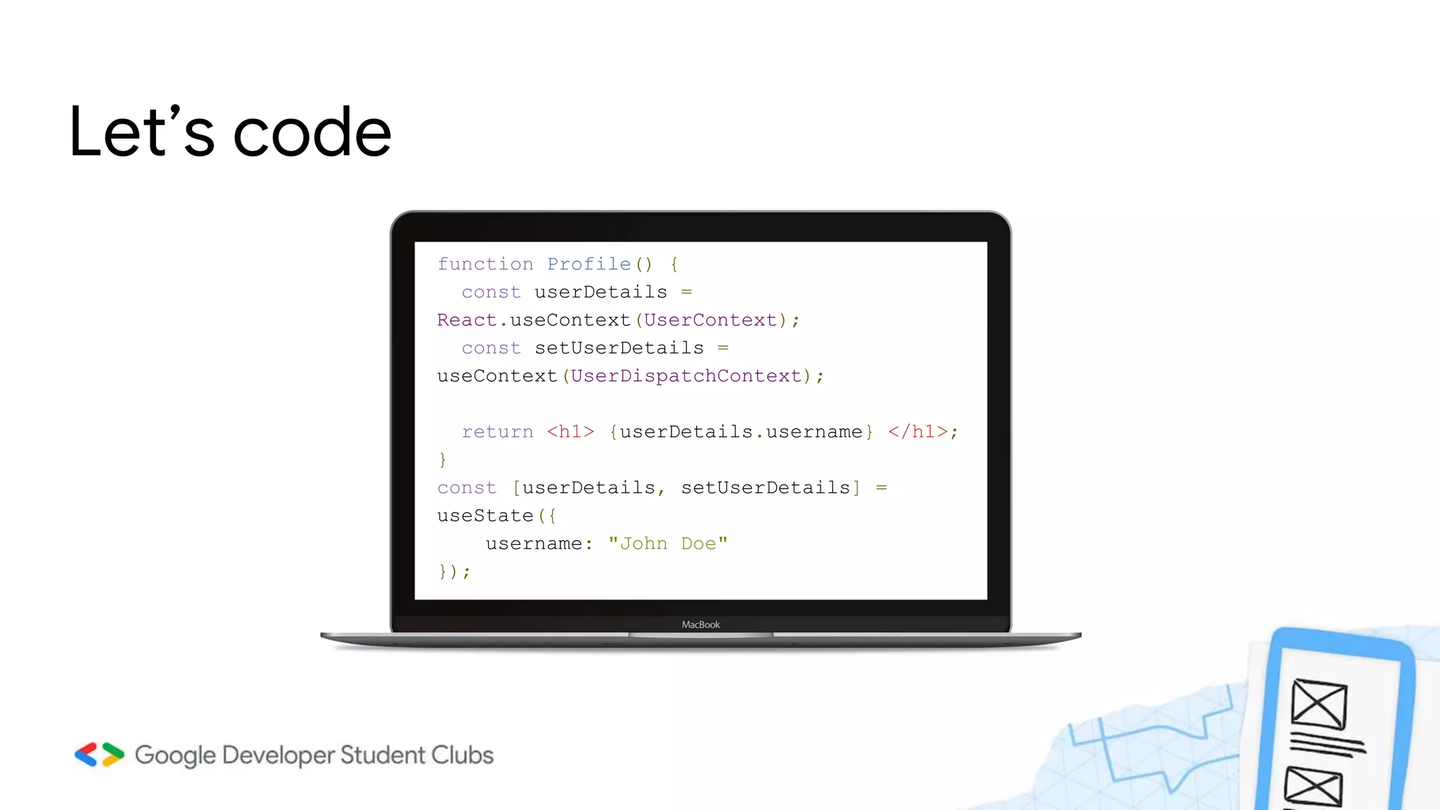 Let’s code
function Profile() {
const userDetails =
React.useContext(UserContext);
const setUserDetails =
useContext(UserDispatchContext);
return <h1> {userDetails.username} </h1>;
}
const [userDetails, setUserDetails] =
useState({
username: "John Doe"
});
 