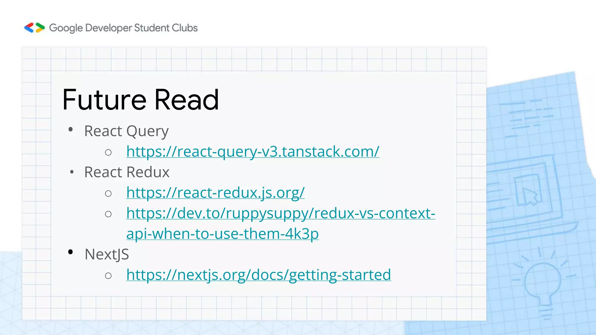 Future Read
• React Query
○ https://react-query-v3.tanstack.com/
• React Redux
○ https://react-redux.js.org/
○ https://dev.to/ruppysuppy/redux-vs-context-
api-when-to-use-them-4k3p
• NextJS
○ https://nextjs.org/docs/getting-started
 