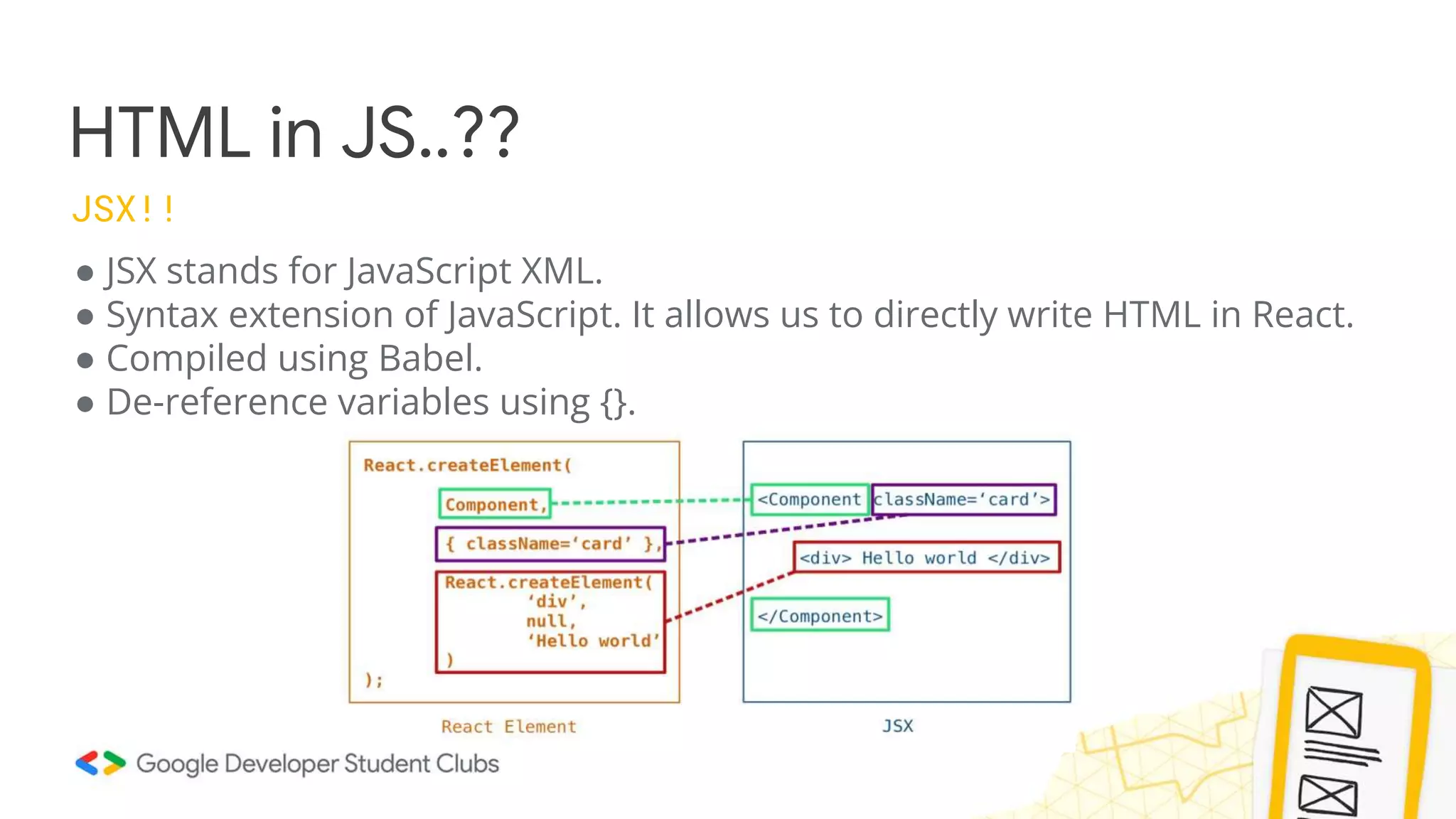 HTML in JS..??
JSX!!
● JSX stands for JavaScript XML.
● Syntax extension of JavaScript. It allows us to directly write HTML in React.
● Compiled using Babel.
● De-reference variables using {}.
 