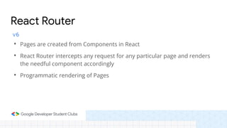 v6
• Pages are created from Components in React
• React Router intercepts any request for any particular page and renders
the needful component accordingly
• Programmatic rendering of Pages
React Router
 