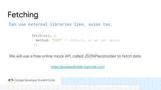 Can use external libraries like, axios too.
Fetching
fetch(url, {
method: "GET" // default, so we can ignore
})
We will use a free online mock API, called JSONPlaceholder to fetch data
https://jsonplaceholder.typicode.com/
 