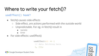 Where to write your fetch()?
useEffect() hook?
● fetch() causes side-effects
○ Side-effect, are actions performed with the outside world
○ Unpredictable. For eg. in fetch() result in
■ success
■ Error
● For side-effects: useEffect()
useEffect(() => {
// data fetching here
}, []);
 