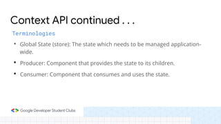 • Global State (store): The state which needs to be managed application-
wide.
• Producer: Component that provides the state to its children.
• Consumer: Component that consumes and uses the state.
Context API continued . . .
Terminologies
 
