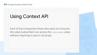 Using Context API
Each of the Component those who want to Consume
the value (subscriber) can access the username value
without requiring to pass it via props.
 