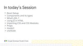 In today’s Session
• React Setup
• Components and Its types
• What’s JSX..?
• Using JS in HTML
• Importing CSS and CSS Modules
• Props
• Hooks!!
• UseState
 