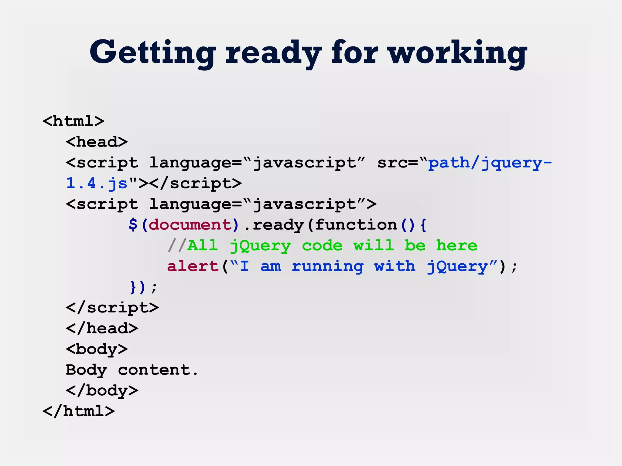 <html>
<head>
<script language=“javascript” src=“path/jquery-
1.4.js"></script>
<script language=“javascript”>
$(document).ready(function(){
//All jQuery code will be here
alert(“I am running with jQuery”);
});
</script>
</head>
<body>
Body content.
</body>
</html>
Getting ready for working
 