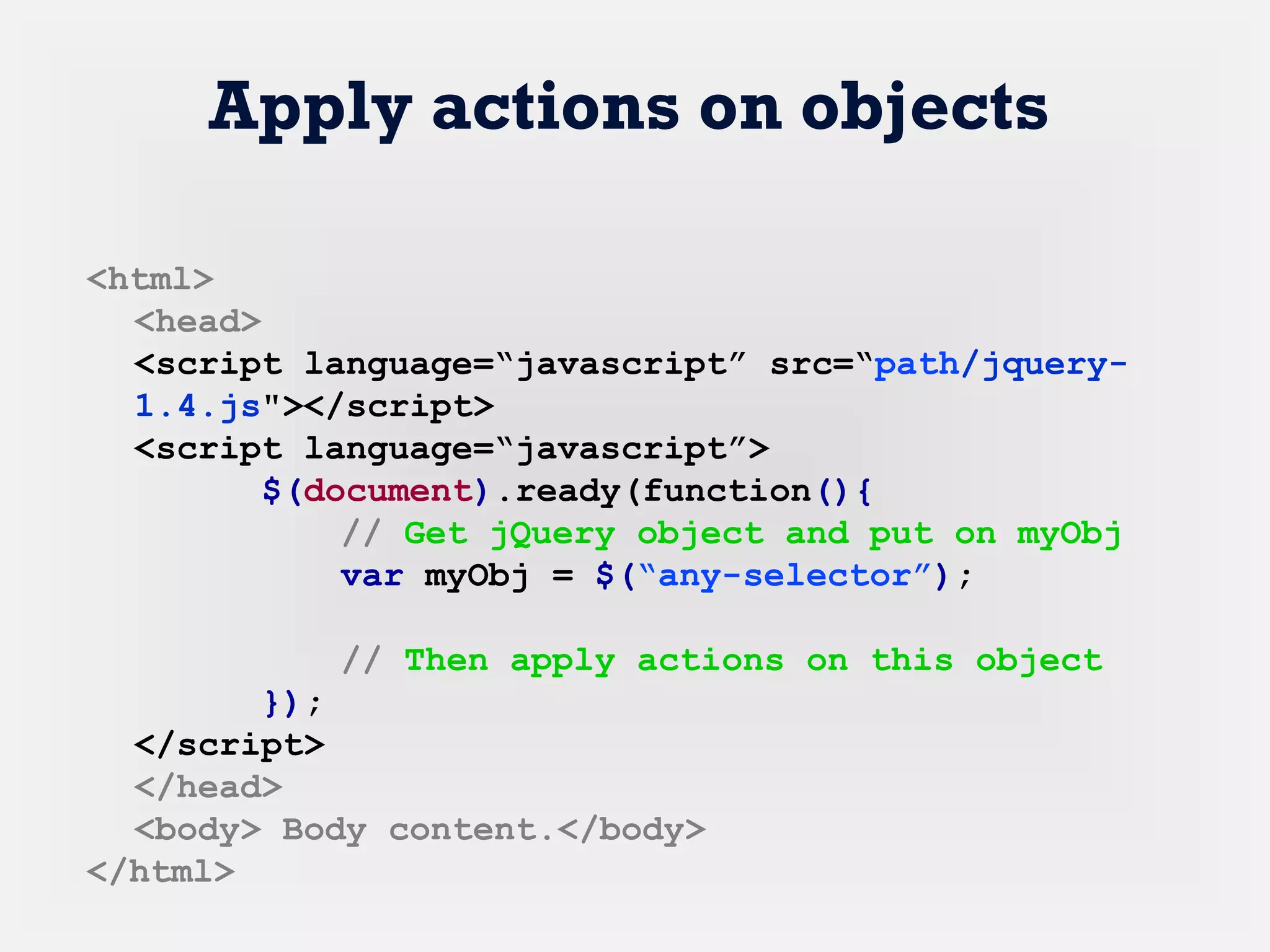 Apply actions on objects
<html>
<head>
<script language=“javascript” src=“path/jquery-
1.4.js"></script>
<script language=“javascript”>
$(document).ready(function(){
// Get jQuery object and put on myObj
var myObj = $(“any-selector”);
// Then apply actions on this object
});
</script>
</head>
<body> Body content.</body>
</html>
 