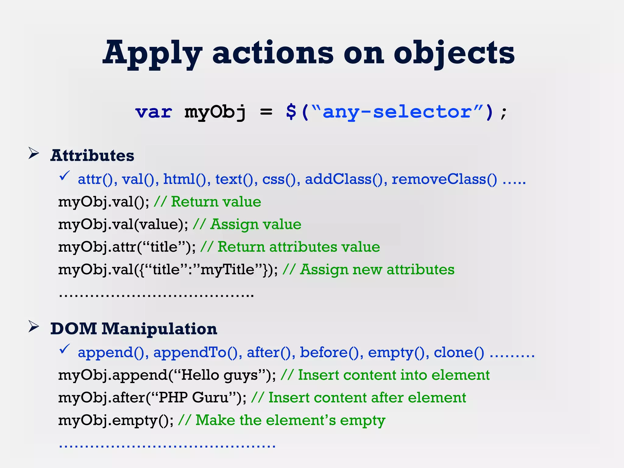 Apply actions on objects
 Attributes
 attr(), val(), html(), text(), css(), addClass(), removeClass() …..
myObj.val(); // Return value
myObj.val(value); // Assign value
myObj.attr(“title”); // Return attributes value
myObj.val({“title”:”myTitle”}); // Assign new attributes
………………………………..
 DOM Manipulation
 append(), appendTo(), after(), before(), empty(), clone() ………
myObj.append(“Hello guys”); // Insert content into element
myObj.after(“PHP Guru”); // Insert content after element
myObj.empty(); // Make the element’s empty
……………………………………
var myObj = $(“any-selector”);
 