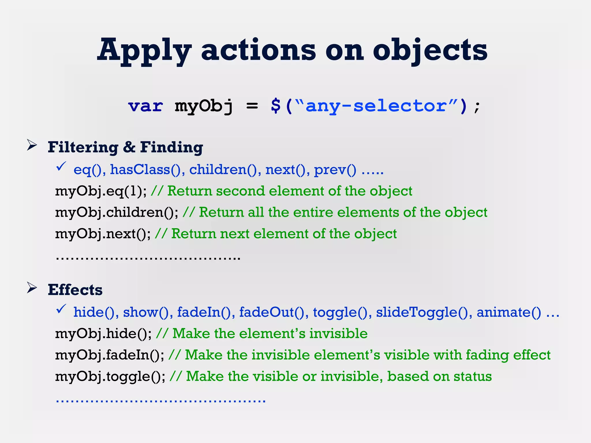Apply actions on objects
 Filtering & Finding
 eq(), hasClass(), children(), next(), prev() …..
myObj.eq(1); // Return second element of the object
myObj.children(); // Return all the entire elements of the object
myObj.next(); // Return next element of the object
………………………………..
 Effects
 hide(), show(), fadeIn(), fadeOut(), toggle(), slideToggle(), animate() …
myObj.hide(); // Make the element’s invisible
myObj.fadeIn(); // Make the invisible element’s visible with fading effect
myObj.toggle(); // Make the visible or invisible, based on status
…………………………………….
var myObj = $(“any-selector”);
 