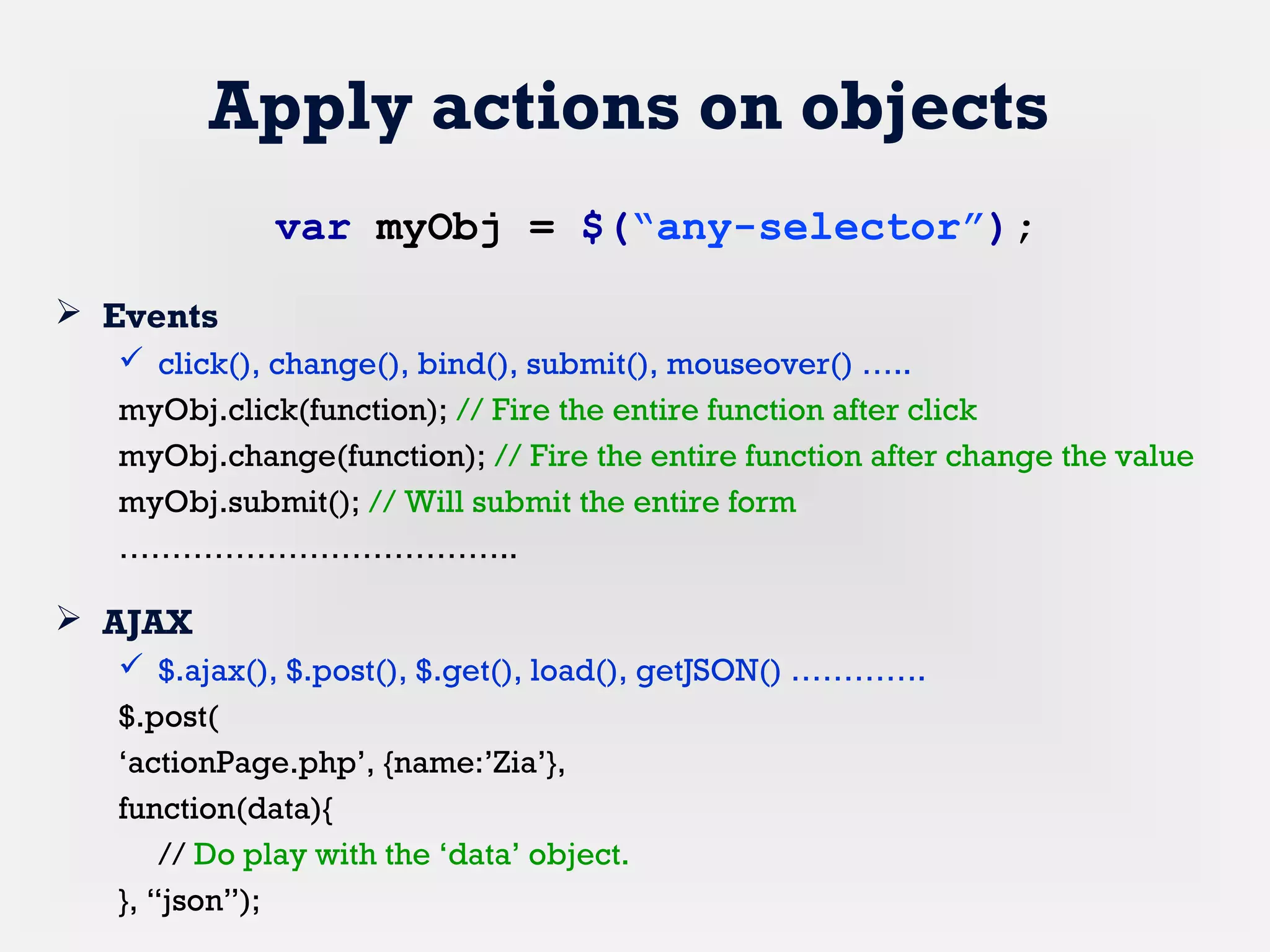 Apply actions on objects
 Events
 click(), change(), bind(), submit(), mouseover() …..
myObj.click(function); // Fire the entire function after click
myObj.change(function); // Fire the entire function after change the value
myObj.submit(); // Will submit the entire form
………………………………..
 AJAX
 $.ajax(), $.post(), $.get(), load(), getJSON() ………….
$.post(
‘actionPage.php’, {name:’Zia’},
function(data){
// Do play with the ‘data’ object.
}, “json”);
var myObj = $(“any-selector”);
 