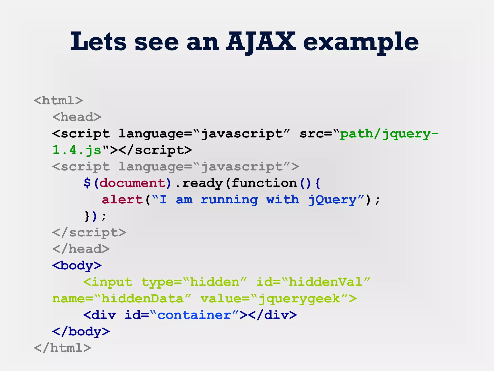 Lets see an AJAX example
<html>
<head>
<script language=“javascript” src=“path/jquery-
1.4.js"></script>
<script language=“javascript”>
$(document).ready(function(){
alert(“I am running with jQuery”);
});
</script>
</head>
<body>
<input type=“hidden” id=“hiddenVal”
name=“hiddenData” value=“jquerygeek”>
<div id=“container”></div>
</body>
</html>
 