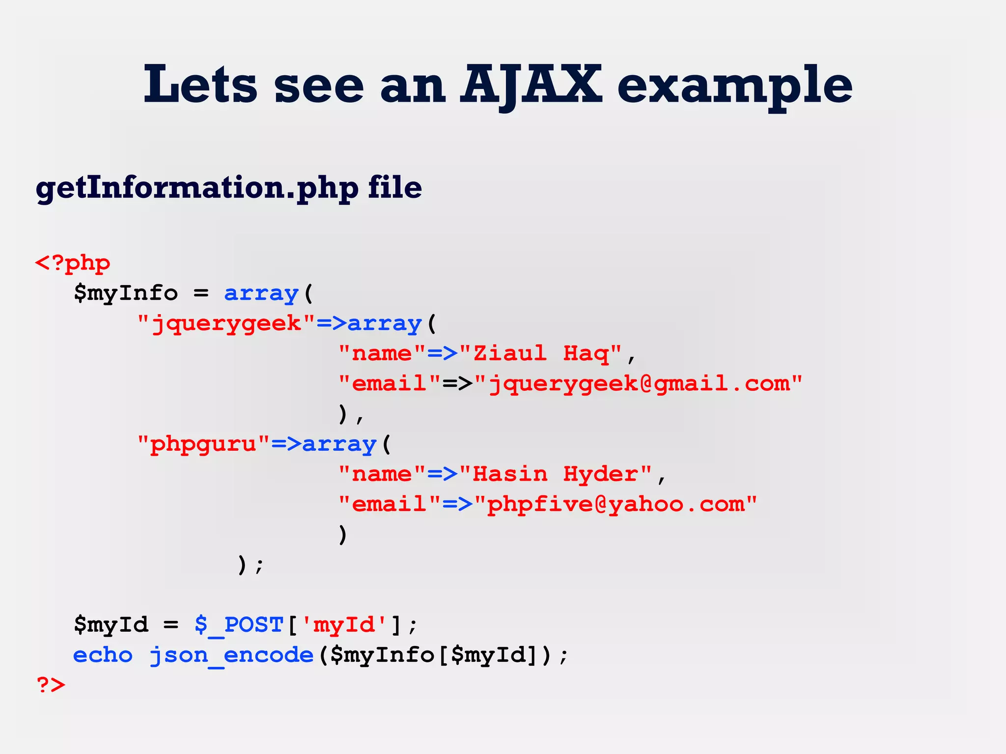 Lets see an AJAX example
getInformation.php file
<?php
$myInfo = array(
"jquerygeek"=>array(
"name"=>"Ziaul Haq",
"email"=>"jquerygeek@gmail.com"
),
"phpguru"=>array(
"name"=>"Hasin Hyder",
"email"=>"phpfive@yahoo.com"
)
);
$myId = $_POST['myId'];
echo json_encode($myInfo[$myId]);
?>
 