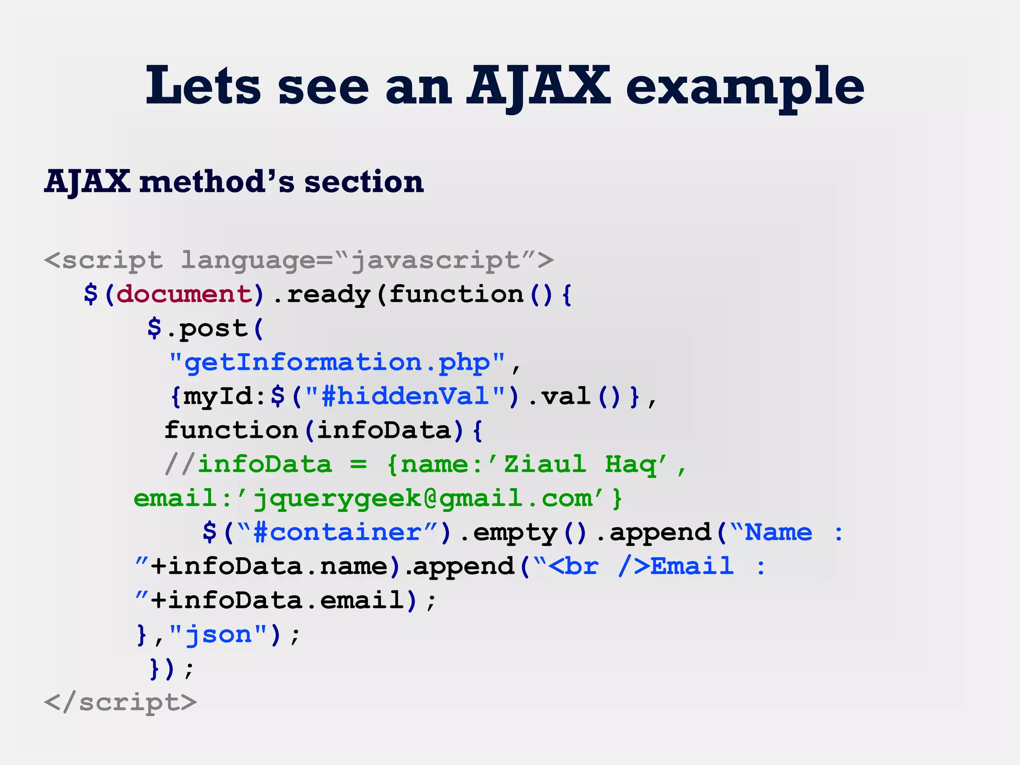 Lets see an AJAX example
AJAX method’s section
<script language=“javascript”>
$(document).ready(function(){
$.post(
"getInformation.php",
{myId:$("#hiddenVal").val()},
function(infoData){
//infoData = {name:’Ziaul Haq’,
email:’jquerygeek@gmail.com’}
$(“#container”).empty().append(“Name :
”+infoData.name).append(“<br />Email :
”+infoData.email);
},"json");
});
</script>
 