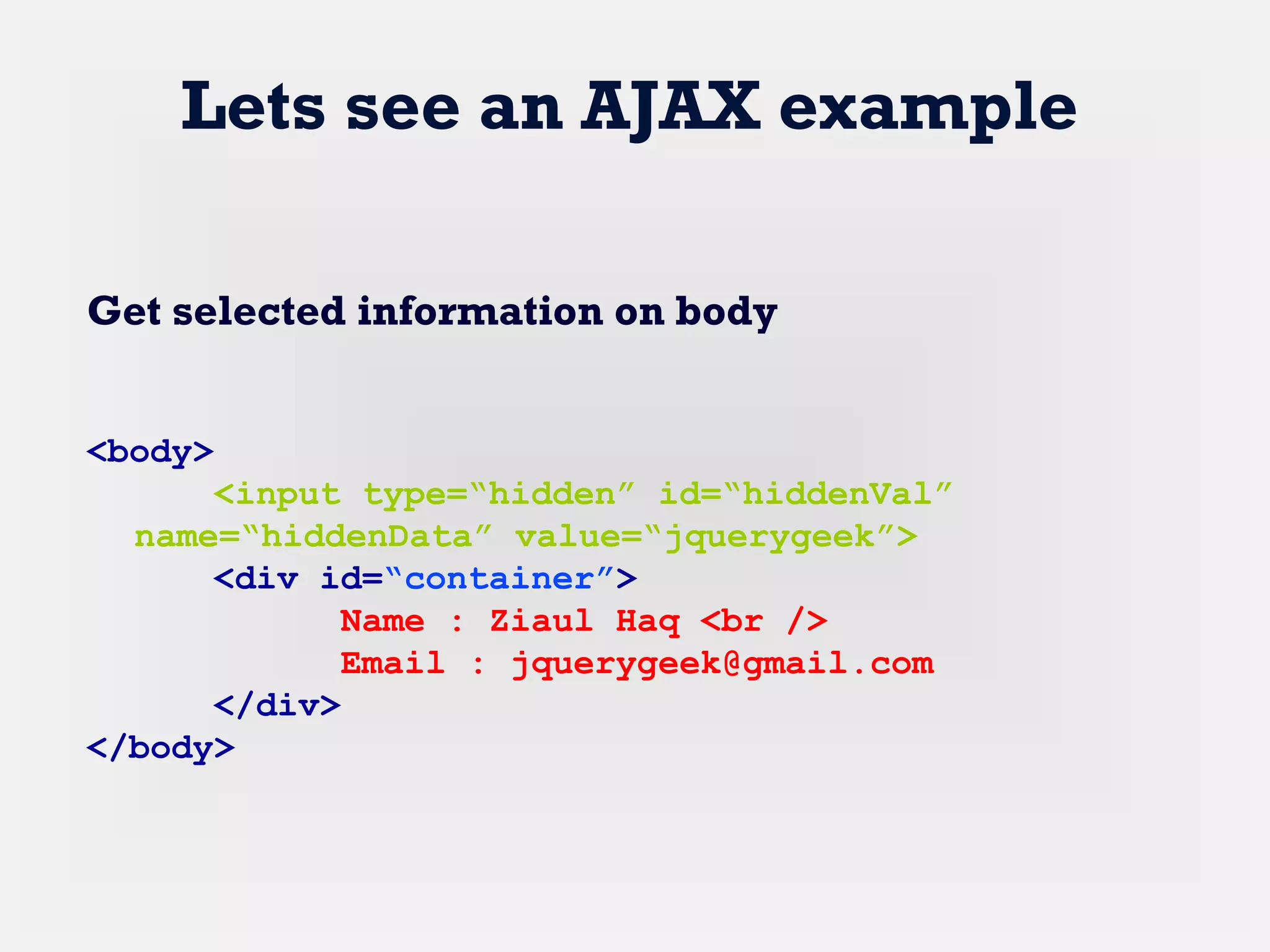 Lets see an AJAX example
Get selected information on body
<body>
<input type=“hidden” id=“hiddenVal”
name=“hiddenData” value=“jquerygeek”>
<div id=“container”>
Name : Ziaul Haq <br />
Email : jquerygeek@gmail.com
</div>
</body>
 