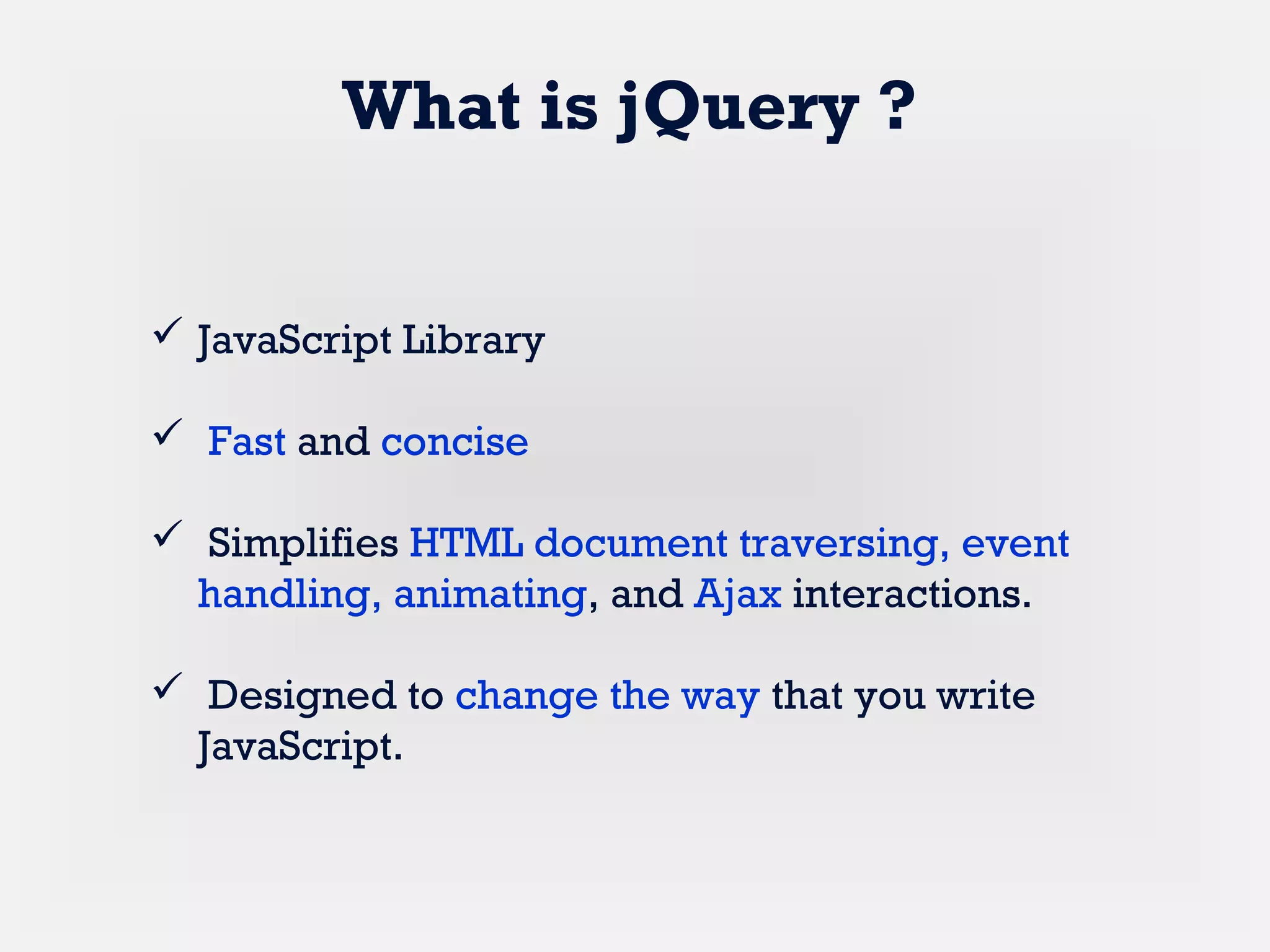  JavaScript Library
 Fast and concise
 Simplifies HTML document traversing, event
handling, animating, and Ajax interactions.
 Designed to change the way that you write
JavaScript.
What is jQuery ?
 