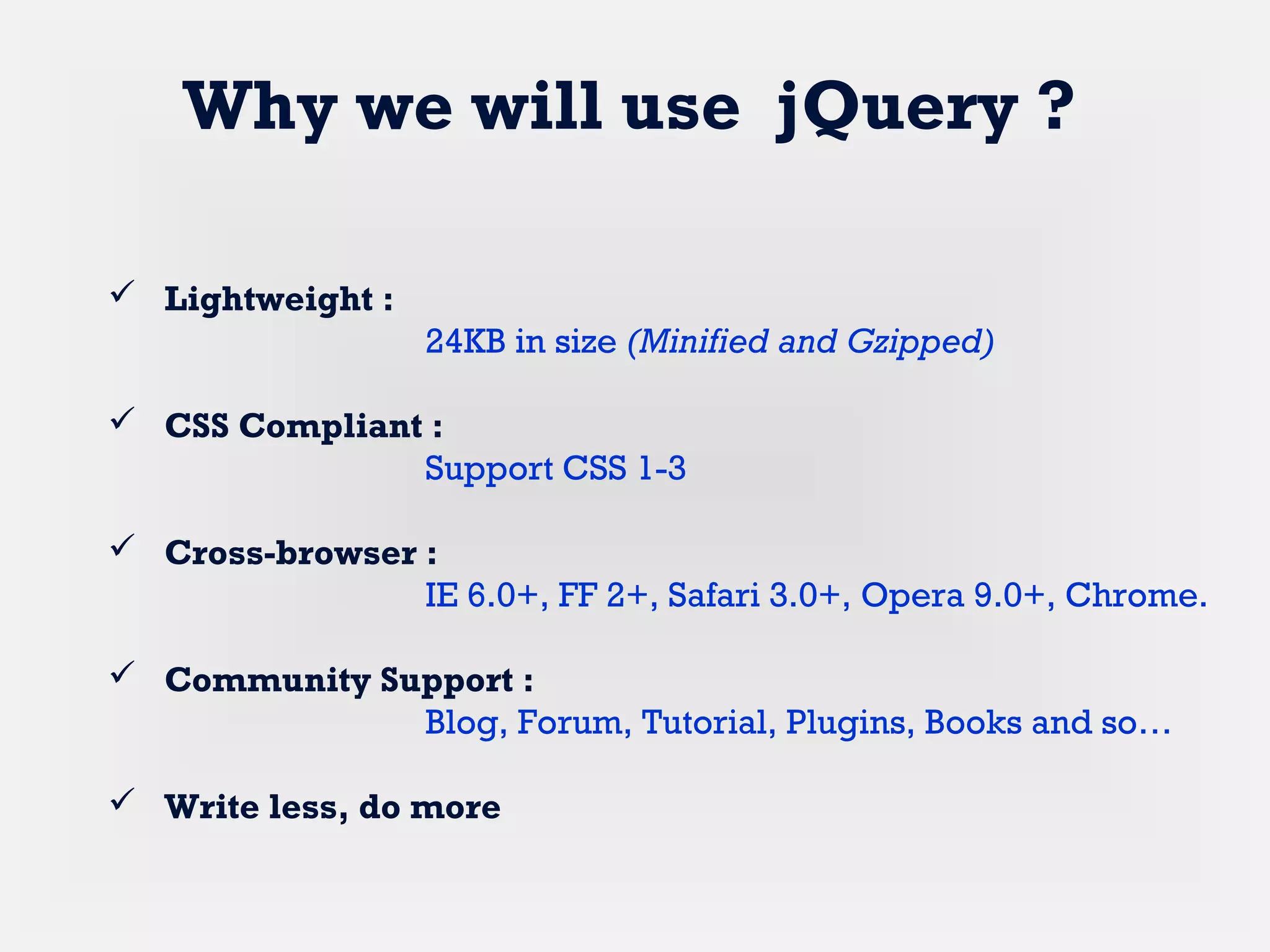  Lightweight :
24KB in size (Minified and Gzipped)
 CSS Compliant :
Support CSS 1-3
 Cross-browser :
IE 6.0+, FF 2+, Safari 3.0+, Opera 9.0+, Chrome.
 Community Support :
Blog, Forum, Tutorial, Plugins, Books and so…
 Write less, do more
Why we will use jQuery ?
 