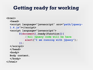 <html>
<head>
<script language=“javascript” src=“path/jquery-
1.4.js"></script>
<script language=“javascript”>
$(document).ready(function(){
//All jQuery code will be here
alert(“I am running with jQuery”);
});
</script>
</head>
<body>
Body content.
</body>
</html>
Getting ready for working
 