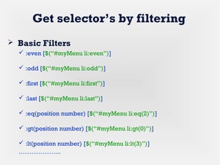 Get selector’s by filtering
 Basic Filters
 :even [$(“#myMenu li:even”)]
 :odd [$(“#myMenu li:odd”)]
 :first [$(“#myMenu li:first”)]
 :last [$(“#myMenu li:last”)]
 :eq(position number) [$(“#myMenu li:eq(2)”)]
 :gt(position number) [$(“#myMenu li:gt(0)”)]
 :lt(position number) [$(“#myMenu li:lt(3)”)]
…………………..
 