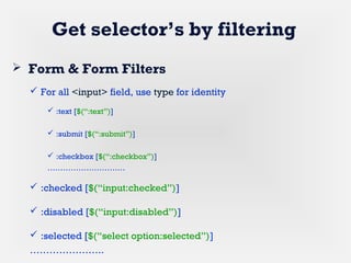 Get selector’s by filtering
 Form & Form Filters
 For all <input> field, use type for identity
 :text [$(“:text”)]
 :submit [$(“:submit”)]
 :checkbox [$(“:checkbox”)]
…………………………
 :checked [$(“input:checked”)]
 :disabled [$(“input:disabled”)]
 :selected [$(“select option:selected”)]
…………………..
 