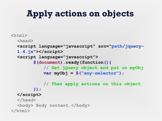Apply actions on objects
<html>
<head>
<script language=“javascript” src=“path/jquery-
1.4.js"></script>
<script language=“javascript”>
$(document).ready(function(){
// Get jQuery object and put on myObj
var myObj = $(“any-selector”);
// Then apply actions on this object
});
</script>
</head>
<body> Body content.</body>
</html>
 