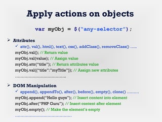 Apply actions on objects
 Attributes
 attr(), val(), html(), text(), css(), addClass(), removeClass() …..
myObj.val(); // Return value
myObj.val(value); // Assign value
myObj.attr(“title”); // Return attributes value
myObj.val({“title”:”myTitle”}); // Assign new attributes
………………………………..
 DOM Manipulation
 append(), appendTo(), after(), before(), empty(), clone() ………
myObj.append(“Hello guys”); // Insert content into element
myObj.after(“PHP Guru”); // Insert content after element
myObj.empty(); // Make the element’s empty
……………………………………
var myObj = $(“any-selector”);
 