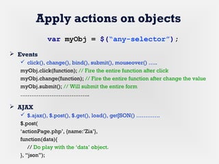 Apply actions on objects
 Events
 click(), change(), bind(), submit(), mouseover() …..
myObj.click(function); // Fire the entire function after click
myObj.change(function); // Fire the entire function after change the value
myObj.submit(); // Will submit the entire form
………………………………..
 AJAX
 $.ajax(), $.post(), $.get(), load(), getJSON() ………….
$.post(
‘actionPage.php’, {name:’Zia’},
function(data){
// Do play with the ‘data’ object.
}, “json”);
var myObj = $(“any-selector”);
 