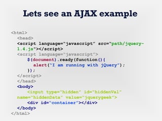 Lets see an AJAX example
<html>
<head>
<script language=“javascript” src=“path/jquery-
1.4.js"></script>
<script language=“javascript”>
$(document).ready(function(){
alert(“I am running with jQuery”);
});
</script>
</head>
<body>
<input type=“hidden” id=“hiddenVal”
name=“hiddenData” value=“jquerygeek”>
<div id=“container”></div>
</body>
</html>
 