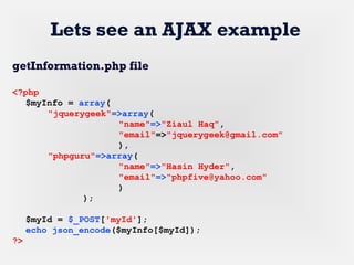 Lets see an AJAX example
getInformation.php file
<?php
$myInfo = array(
"jquerygeek"=>array(
"name"=>"Ziaul Haq",
"email"=>"jquerygeek@gmail.com"
),
"phpguru"=>array(
"name"=>"Hasin Hyder",
"email"=>"phpfive@yahoo.com"
)
);
$myId = $_POST['myId'];
echo json_encode($myInfo[$myId]);
?>
 